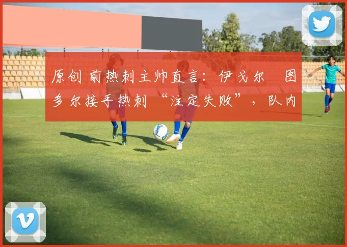 原创 前热刺主帅直言:伊戈尔・图多尔接手热刺 “注定失败”,队内氛围 “ toxic 至极”