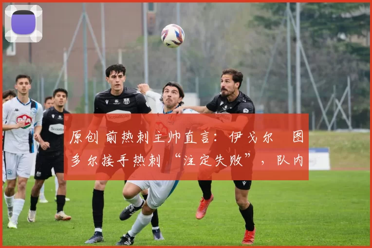 原创 前热刺主帅直言：伊戈尔・图多尔接手热刺 “注定失败”，队内氛围 “ toxic 至极”