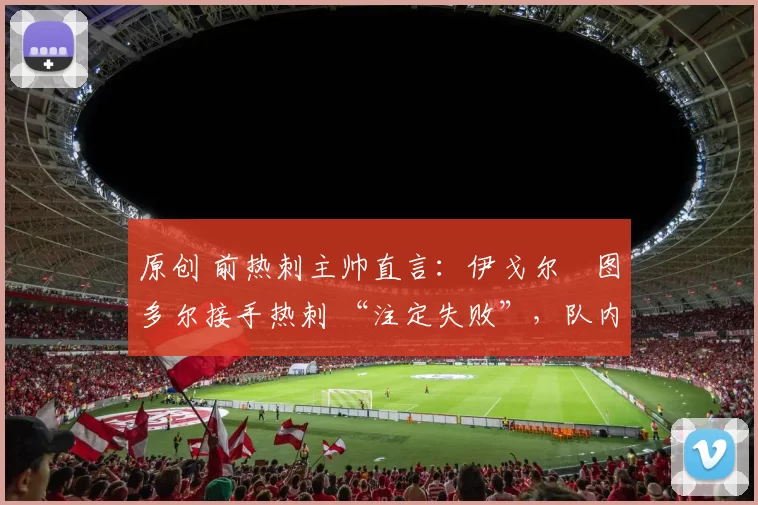 原创 前热刺主帅直言:伊戈尔・图多尔接手热刺 “注定失败”,队内氛围 “ toxic 至极”