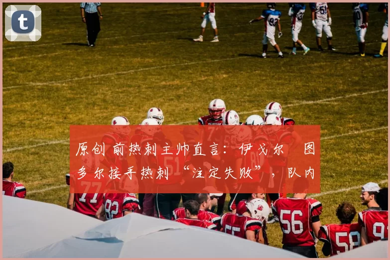 原创 前热刺主帅直言:伊戈尔・图多尔接手热刺 “注定失败”,队内氛围 “ toxic 至极”