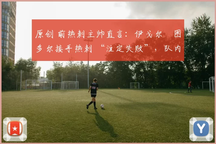 原创 前热刺主帅直言:伊戈尔・图多尔接手热刺 “注定失败”,队内氛围 “ toxic 至极”