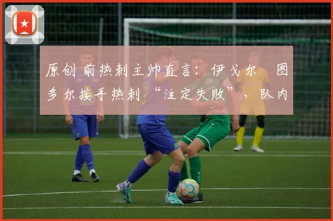 原创 前热刺主帅直言:伊戈尔・图多尔接手热刺 “注定失败”,队内氛围 “ toxic 至极”