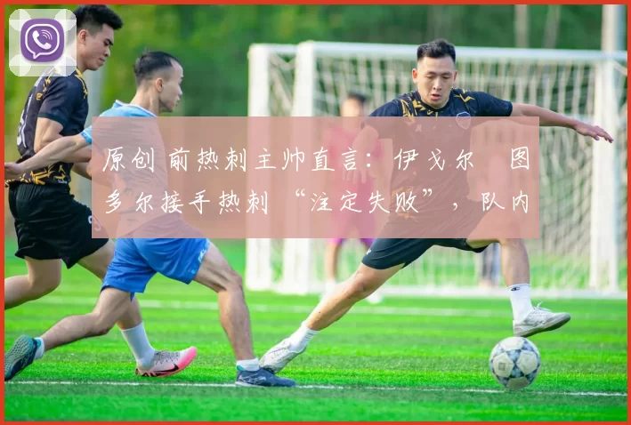 原创 前热刺主帅直言:伊戈尔・图多尔接手热刺 “注定失败”,队内氛围 “ toxic 至极”