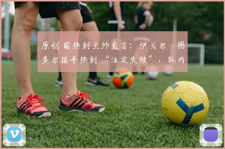 原创 前热刺主帅直言:伊戈尔・图多尔接手热刺 “注定失败”,队内氛围 “ toxic 至极”