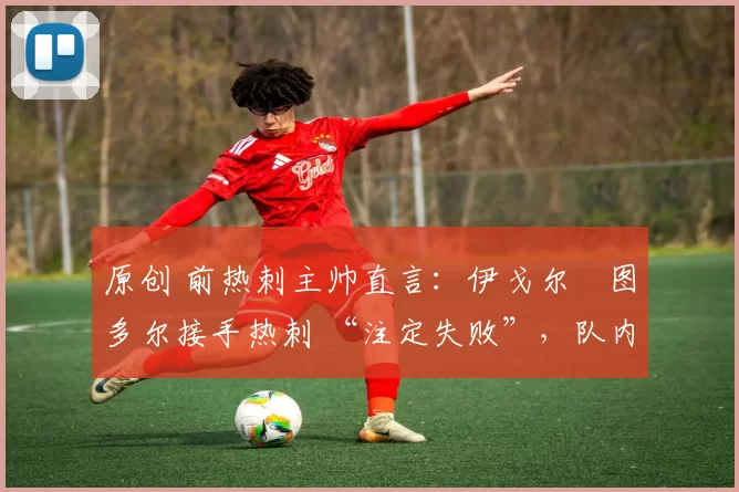 原创 前热刺主帅直言:伊戈尔・图多尔接手热刺 “注定失败”,队内氛围 “ toxic 至极”