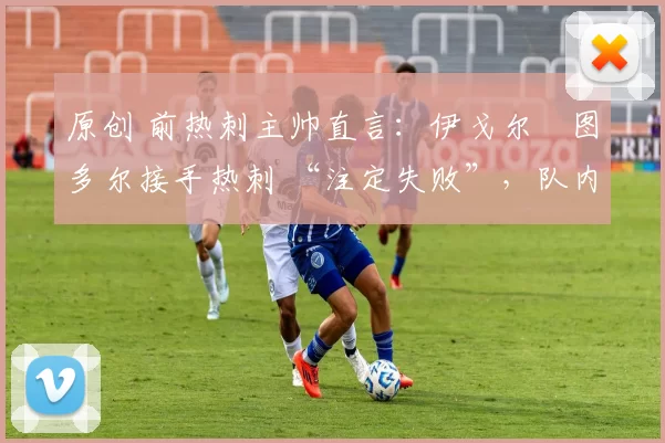 原创 前热刺主帅直言:伊戈尔・图多尔接手热刺 “注定失败”,队内氛围 “ toxic 至极”