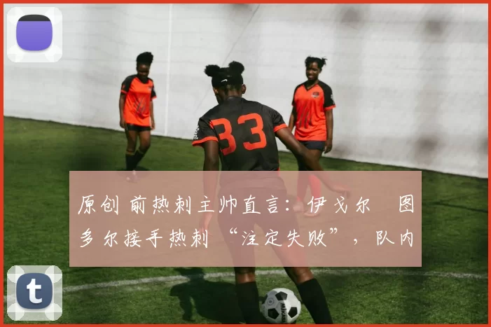 原创 前热刺主帅直言:伊戈尔・图多尔接手热刺 “注定失败”,队内氛围 “ toxic 至极”