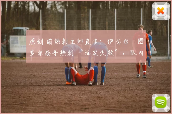 原创 前热刺主帅直言:伊戈尔・图多尔接手热刺 “注定失败”,队内氛围 “ toxic 至极”