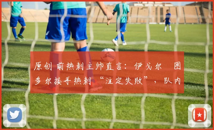 原创 前热刺主帅直言：伊戈尔・图多尔接手热刺 “注定失败”，队内氛围 “ toxic 至极”