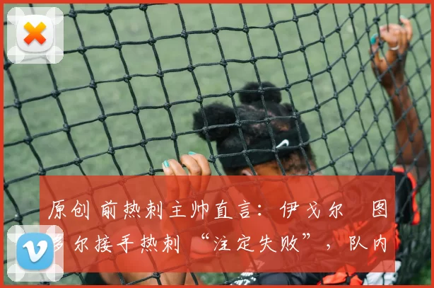 原创 前热刺主帅直言:伊戈尔・图多尔接手热刺 “注定失败”,队内氛围 “ toxic 至极”