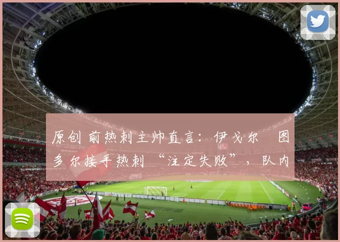 原创 前热刺主帅直言:伊戈尔・图多尔接手热刺 “注定失败”,队内氛围 “ toxic 至极”