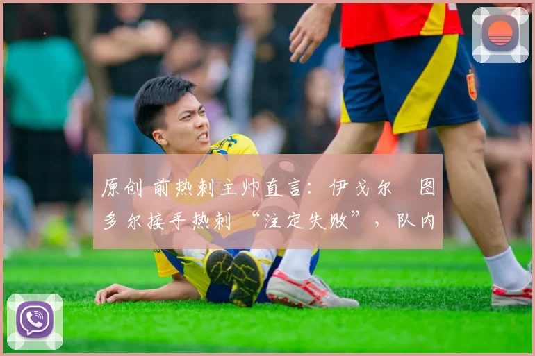 原创 前热刺主帅直言:伊戈尔・图多尔接手热刺 “注定失败”,队内氛围 “ toxic 至极”