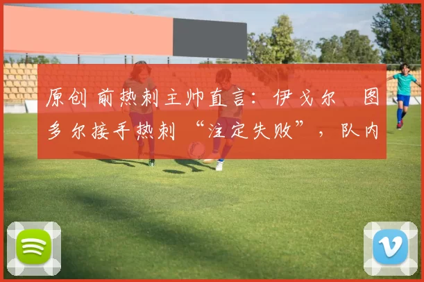 原创 前热刺主帅直言:伊戈尔・图多尔接手热刺 “注定失败”,队内氛围 “ toxic 至极”