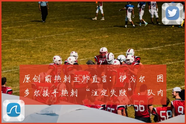 原创 前热刺主帅直言:伊戈尔・图多尔接手热刺 “注定失败”,队内氛围 “ toxic 至极”
