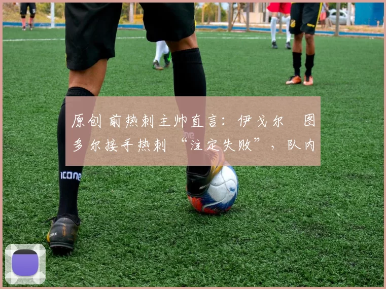 原创 前热刺主帅直言:伊戈尔・图多尔接手热刺 “注定失败”,队内氛围 “ toxic 至极”