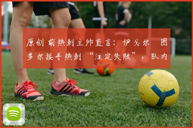 原创 前热刺主帅直言:伊戈尔・图多尔接手热刺 “注定失败”,队内氛围 “ toxic 至极”