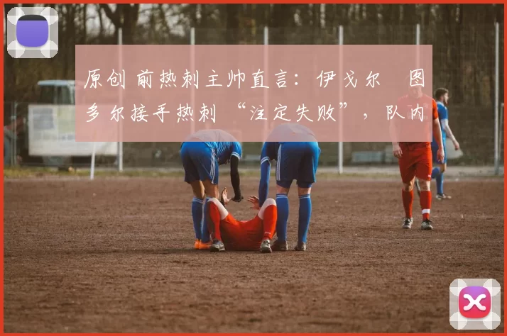 原创 前热刺主帅直言:伊戈尔・图多尔接手热刺 “注定失败”,队内氛围 “ toxic 至极”