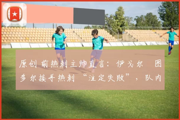 原创 前热刺主帅直言:伊戈尔・图多尔接手热刺 “注定失败”,队内氛围 “ toxic 至极”