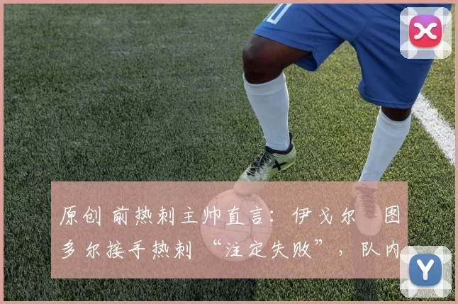 原创 前热刺主帅直言:伊戈尔・图多尔接手热刺 “注定失败”,队内氛围 “ toxic 至极”