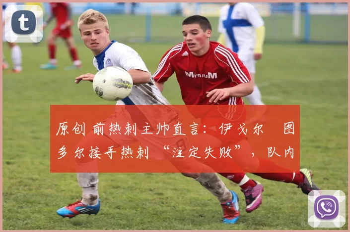原创 前热刺主帅直言:伊戈尔・图多尔接手热刺 “注定失败”,队内氛围 “ toxic 至极”