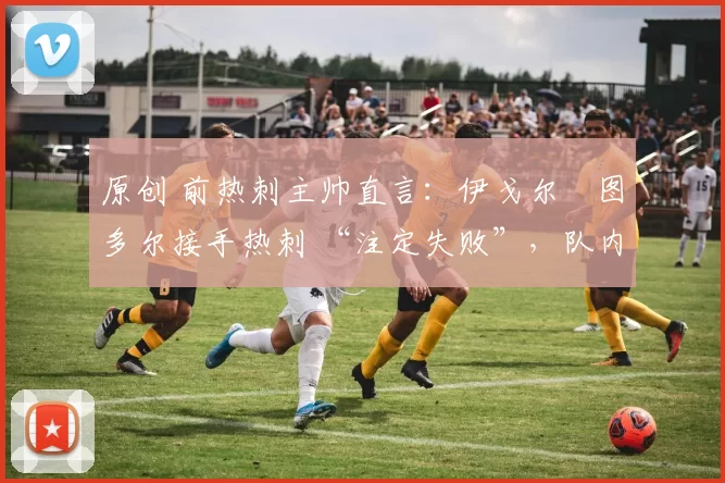 原创 前热刺主帅直言：伊戈尔・图多尔接手热刺 “注定失败”，队内氛围 “ toxic 至极”