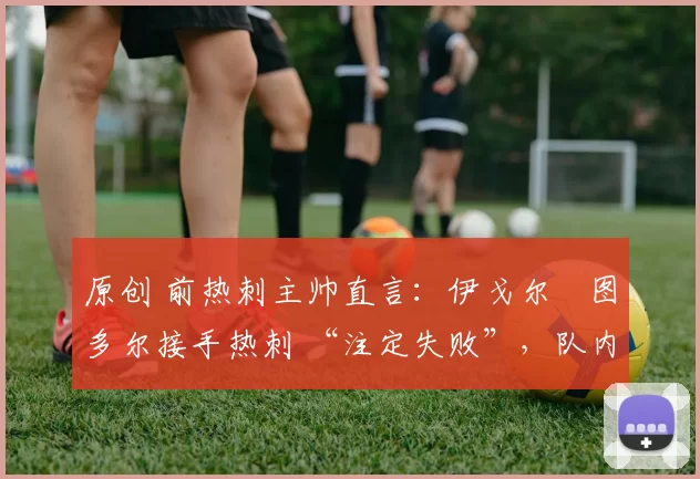 原创 前热刺主帅直言：伊戈尔・图多尔接手热刺 “注定失败”，队内氛围 “ toxic 至极”