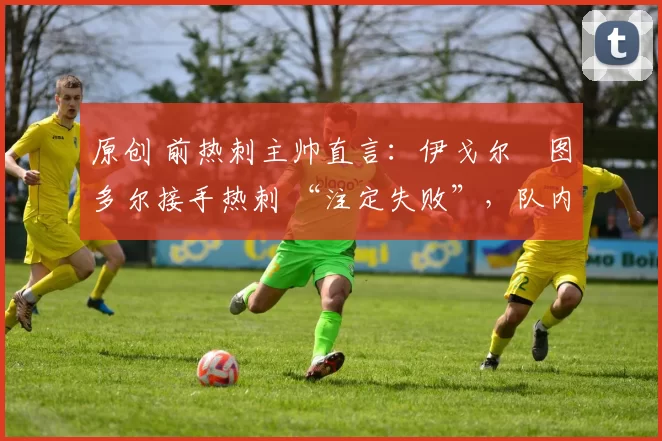 原创 前热刺主帅直言:伊戈尔・图多尔接手热刺 “注定失败”,队内氛围 “ toxic 至极”