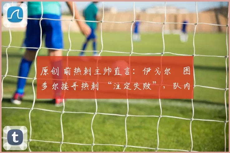 原创 前热刺主帅直言:伊戈尔・图多尔接手热刺 “注定失败”,队内氛围 “ toxic 至极”