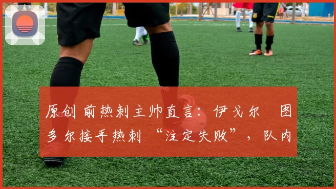 原创 前热刺主帅直言:伊戈尔・图多尔接手热刺 “注定失败”,队内氛围 “ toxic 至极”