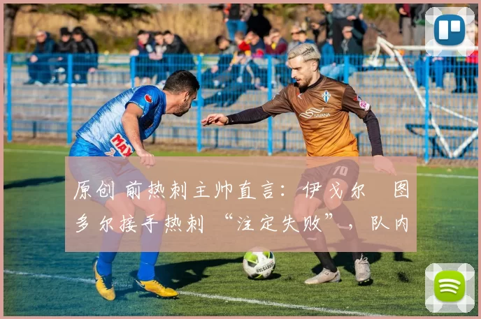 原创 前热刺主帅直言:伊戈尔・图多尔接手热刺 “注定失败”,队内氛围 “ toxic 至极”