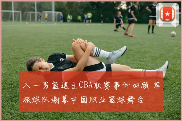 八一男篮退出CBA联赛事件回顾 军旅球队谢幕中国职业篮球舞台