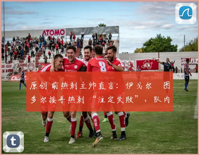 原创 前热刺主帅直言:伊戈尔・图多尔接手热刺 “注定失败”,队内氛围 “ toxic 至极”