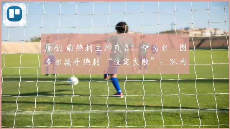 原创 前热刺主帅直言:伊戈尔・图多尔接手热刺 “注定失败”,队内氛围 “ toxic 至极”
