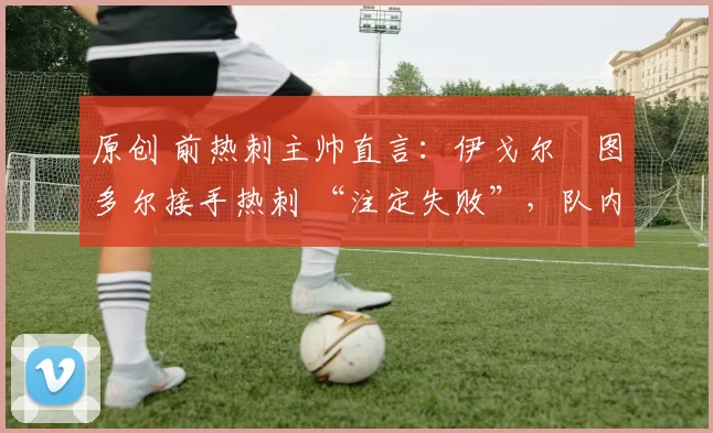 原创 前热刺主帅直言:伊戈尔・图多尔接手热刺 “注定失败”,队内氛围 “ toxic 至极”