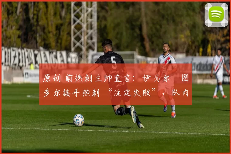 原创 前热刺主帅直言:伊戈尔・图多尔接手热刺 “注定失败”,队内氛围 “ toxic 至极”