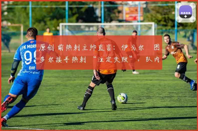 原创 前热刺主帅直言:伊戈尔・图多尔接手热刺 “注定失败”,队内氛围 “ toxic 至极”