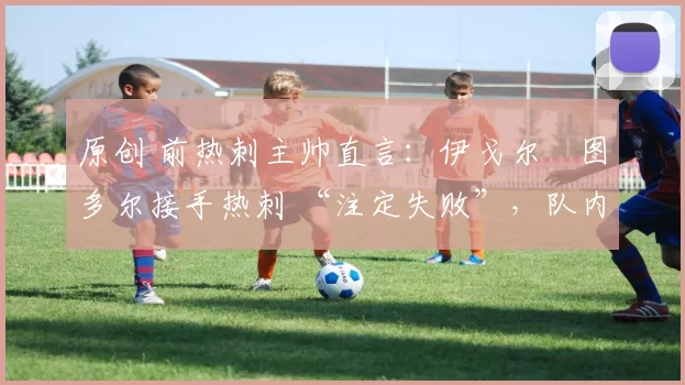 原创 前热刺主帅直言:伊戈尔・图多尔接手热刺 “注定失败”,队内氛围 “ toxic 至极”