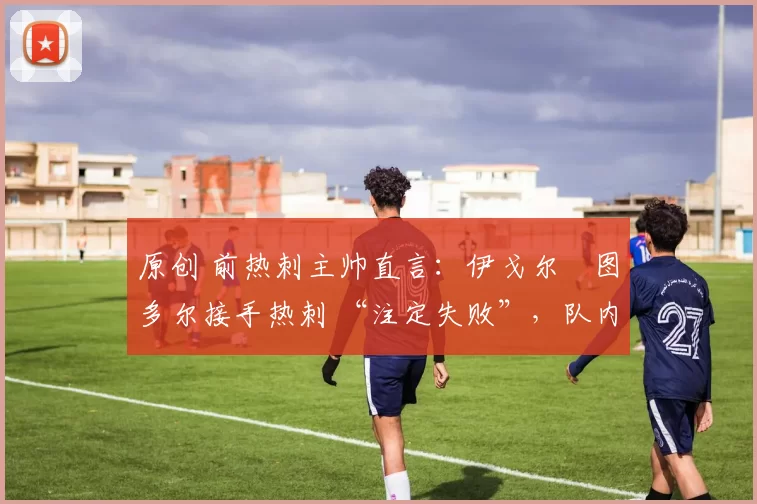 原创 前热刺主帅直言:伊戈尔・图多尔接手热刺 “注定失败”,队内氛围 “ toxic 至极”