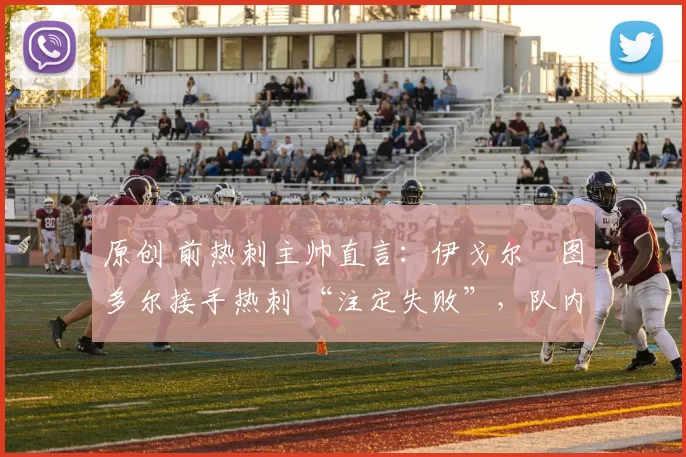 原创 前热刺主帅直言:伊戈尔・图多尔接手热刺 “注定失败”,队内氛围 “ toxic 至极”
