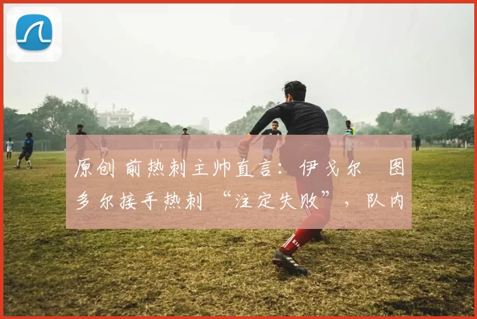 原创 前热刺主帅直言:伊戈尔・图多尔接手热刺 “注定失败”,队内氛围 “ toxic 至极”