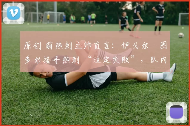 原创 前热刺主帅直言:伊戈尔・图多尔接手热刺 “注定失败”,队内氛围 “ toxic 至极”