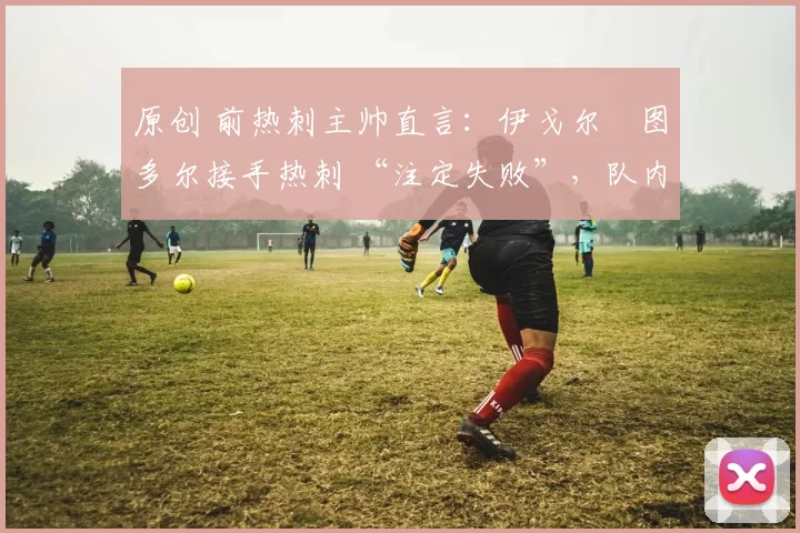 原创 前热刺主帅直言：伊戈尔・图多尔接手热刺 “注定失败”，队内氛围 “ toxic 至极”