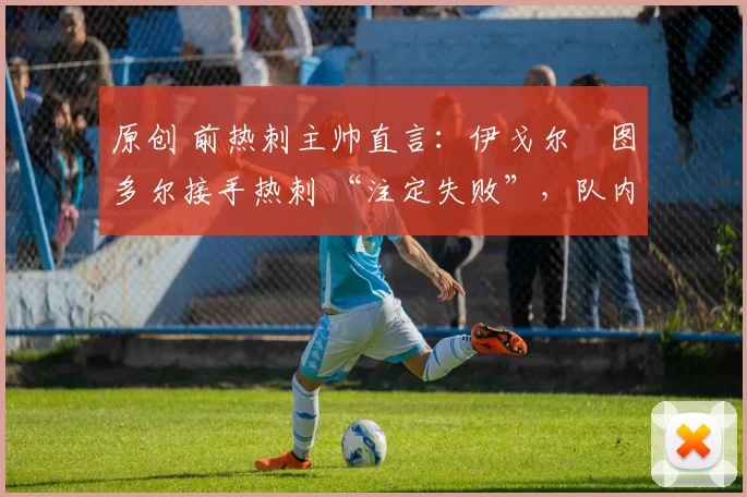 原创 前热刺主帅直言:伊戈尔・图多尔接手热刺 “注定失败”,队内氛围 “ toxic 至极”