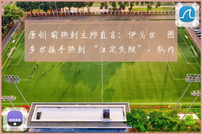 原创 前热刺主帅直言:伊戈尔・图多尔接手热刺 “注定失败”,队内氛围 “ toxic 至极”