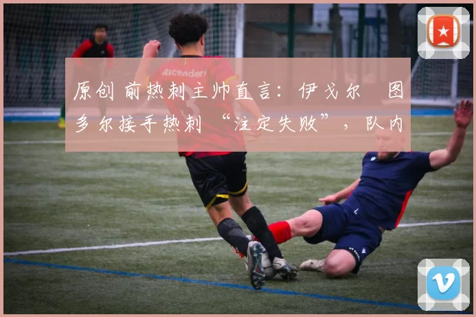 原创 前热刺主帅直言:伊戈尔・图多尔接手热刺 “注定失败”,队内氛围 “ toxic 至极”