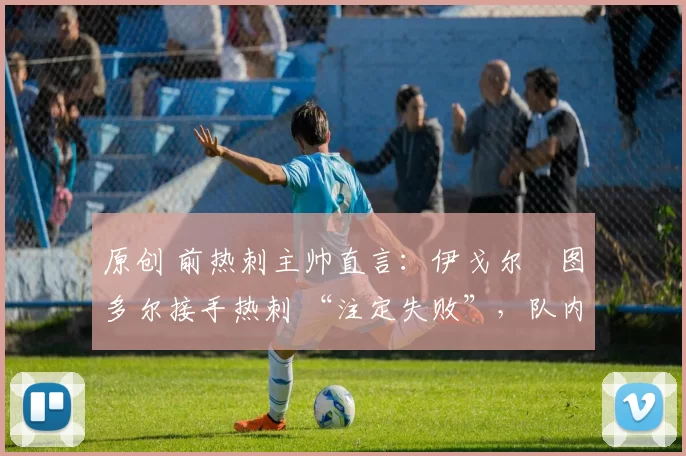 原创 前热刺主帅直言:伊戈尔・图多尔接手热刺 “注定失败”,队内氛围 “ toxic 至极”