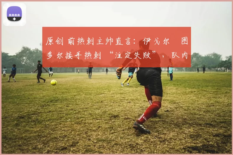 原创 前热刺主帅直言:伊戈尔・图多尔接手热刺 “注定失败”,队内氛围 “ toxic 至极”