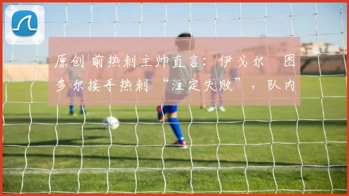 原创 前热刺主帅直言:伊戈尔・图多尔接手热刺 “注定失败”,队内氛围 “ toxic 至极”