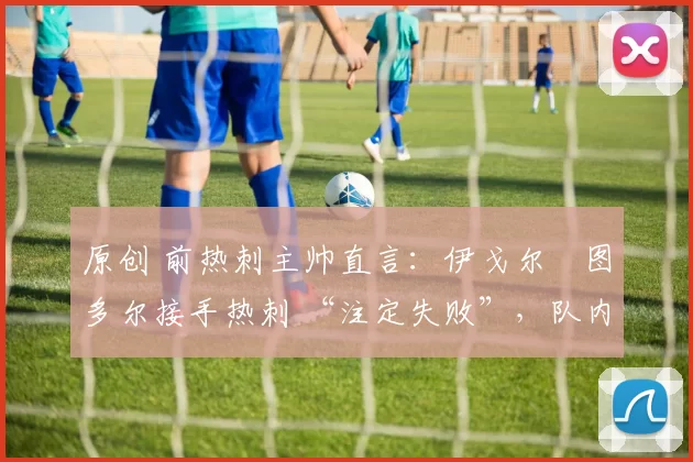 原创 前热刺主帅直言:伊戈尔・图多尔接手热刺 “注定失败”,队内氛围 “ toxic 至极”