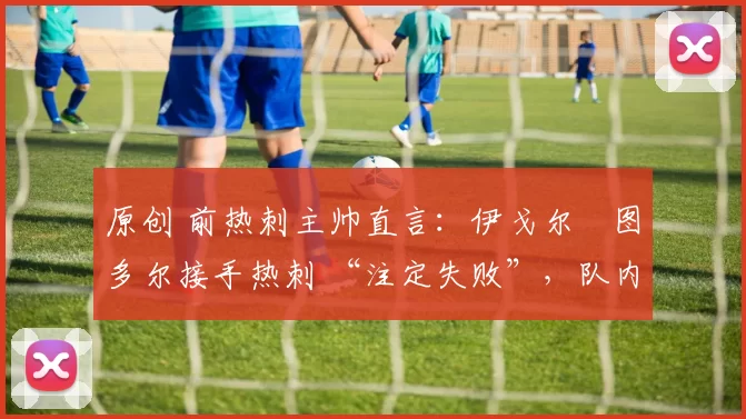 原创 前热刺主帅直言:伊戈尔・图多尔接手热刺 “注定失败”,队内氛围 “ toxic 至极”